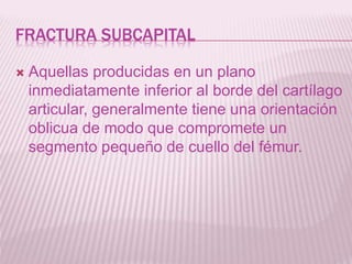 FRACTURA SUBCAPITAL 
 Aquellas producidas en un plano 
inmediatamente inferior al borde del cartílago 
articular, generalmente tiene una orientación 
oblicua de modo que compromete un 
segmento pequeño de cuello del fémur. 
 