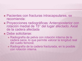  Pacientes con fracturas intracapsulares, se 
recomienda: 
 Proyecciones radiográficas: Anteroposterior con 
rotación medial de 15° del lugar afectado. Axial 
de la cadera afectada 
 Debe solicitarse: 
 Radiografía de pelvis con rotación interna de la 
cadera sana, lo que permite valorar la longitud real 
del cuello femoral. 
 Radiografía de la cadera fracturada, en lo posible 
con rotación interna. 
 
