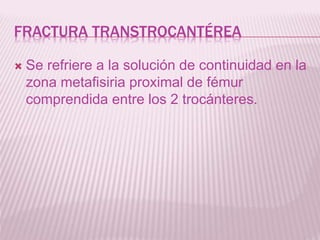 FRACTURA TRANSTROCANTÉREA 
 Se refriere a la solución de continuidad en la 
zona metafisiria proximal de fémur 
comprendida entre los 2 trocánteres. 
 