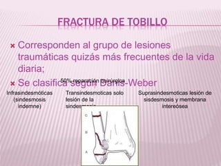 FRACTURA DE TOBILLO 
 Corresponden al grupo de lesiones 
traumáticas quizás más frecuentes de la vida 
diaria; 
 Se clasifica según Danis-Weber 
Infrasindesmóticas 
(sindesmosis 
indemne) 
Transindesmoticas solo 
lesión de la 
sindesmosis 
Suprasindesmoticas lesión de 
sisdesmosis y membrana 
intereósea 
50% reparación quirúrgica 
 