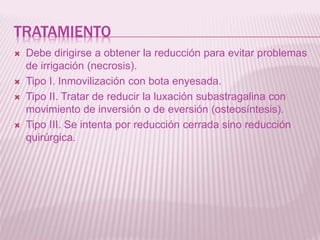 TRATAMIENTO 
 Debe dirigirse a obtener la reducción para evitar problemas 
de irrigación (necrosis). 
 Tipo I. Inmovilización con bota enyesada. 
 Tipo II. Tratar de reducir la luxación subastragalina con 
movimiento de inversión o de eversión (osteosíntesis). 
 Tipo III. Se intenta por reducción cerrada sino reducción 
quirúrgica. 
 