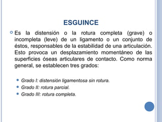 ESGUINCE
 Es la distensión o la rotura completa (grave) o
incompleta (leve) de un ligamento o un conjunto de
éstos, responsables de la estabilidad de una articulación.
Esto provoca un desplazamiento momentáneo de las
superficies óseas articulares de contacto. Como norma
general, se establecen tres grados:
 Grado I: distensión ligamentosa sin rotura.
 Grado II: rotura parcial.
 Grado III: rotura completa.
 
