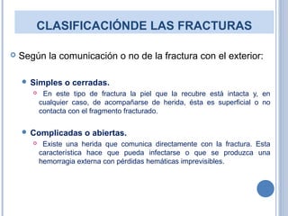 CLASIFICACIÓNDE LAS FRACTURAS
 Según la comunicación o no de la fractura con el exterior:
 Simples o cerradas.
 En este tipo de fractura la piel que la recubre está intacta y, en
cualquier caso, de acompañarse de herida, ésta es superficial o no
contacta con el fragmento fracturado.
 Complicadas o abiertas.
 Existe una herida que comunica directamente con la fractura. Esta
característica hace que pueda infectarse o que se produzca una
hemorragia externa con pérdidas hemáticas imprevisibles.
 