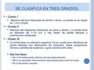 SE CLASIFICA EN TRES GRADOS:
 • Grado I:
 Abertura del foco fracturado de dentro a fuera. La herida no es mayor
de 1 cm y limpia.
 • Grado II:
 Abertura del fragmento fracturado de fuera a dentro. La herida tiene
un diámetro de 1–10 cm, y hay lesión de partes blandas y
conminución moderada.
 • Grado III:
 La herida tiene un diámetro superiora 10 cm, existe gran afectación de
partes blandas con destrucción de músculos, vasos sanguíneos,
nervios y pérdida de sustancia, y gran conminución ósea.
 Hay tres tipos:
 IIIa si la herida puede cubrirse con las partes blandas,
 IIIb si se necesitan intervenciones secundarias para cubrir el hueso.
 IIIc si hay lesión vascular.
 