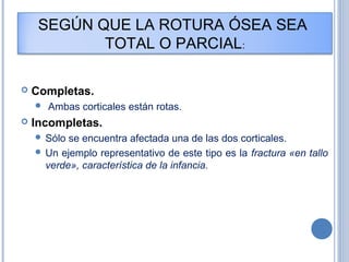SEGÚN QUE LA ROTURA ÓSEA SEA
TOTAL O PARCIAL:
 Completas.
 Ambas corticales están rotas.
 Incompletas.
 Sólo se encuentra afectada una de las dos corticales.
 Un ejemplo representativo de este tipo es la fractura «en tallo
verde», característica de la infancia.
 