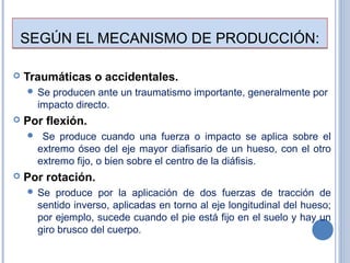 SEGÚN EL MECANISMO DE PRODUCCIÓN:SEGÚN EL MECANISMO DE PRODUCCIÓN:
 Traumáticas o accidentales.
 Se producen ante un traumatismo importante, generalmente por
impacto directo.
 Por flexión.
 Se produce cuando una fuerza o impacto se aplica sobre el
extremo óseo del eje mayor diafisario de un hueso, con el otro
extremo fijo, o bien sobre el centro de la diáfisis.
 Por rotación.
 Se produce por la aplicación de dos fuerzas de tracción de
sentido inverso, aplicadas en torno al eje longitudinal del hueso;
por ejemplo, sucede cuando el pie está fijo en el suelo y hay un
giro brusco del cuerpo.
 