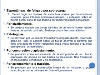  Espontáneas, de fatiga o por sobrecarga.
 Tienen lugar en huesos de estructura normal por traumatismos
repetidos, poco intensos (microtraumatismos) y aplicados sobre un
mismo punto óseo, lo que termina por romper las trabéculas óseas.
 Por cizallamiento.
 Se produce cuando dos zonas distintas de un mismo hueso reciben
fuerzas de sentido contrario. Suelen provocar fracturas abiertas.
 Patológicas.
 Se provocan por un mínimo traumatismo (impacto directo, estornudo,
golpe de tos), al asentar sobre un hueso anormal o enfermo que
tiene una zona de menor resistencia ósea (masa tumoral o quística,
osteoporosis, osteomalacia).
 Por compresión o aplastamiento.
 Se producen como consecuencia de la compresión de un hueso
esponjoso por encima de sus límites de elasticidad. Son frecuentes
en los cuerpos vertebrales y en el calcáneo.
 Por arrancamiento o tracción.
 Se producen por una contracción brusca de un músculo, o grupo
muscular, en zonas de inserción ósea o ligamentosa.
 