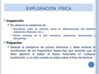EXPLORACIÓN FÍSICA
 Inspección
 Se observa la existencia de:
 Asimetrías, tanto en volumen como en deformaciones del miembro
(rotaciones, flexiones, etc.).
 Zonas contusas en la piel, erosiones, abrasiones, laceraciones y
hematomas.
 Palpación
 Detecta la existencia de puntos dolorosos y debe evitarse la
movilización de los fragmentos óseos.Hay que recordar que el
dolor aparece al palpar el hueso fracturado en cualquier
localización, y no sólo cuando se palpa sobre el foco de fractura.
 