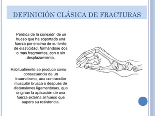 DEFINICIÓN CLÁSICA DE FRACTURAS
Perdida de la conexión de un
hueso que ha soportado una
fuerza por encima de su limite
de elasticidad, formándose dos
o mas fragmentos, con o sin
desplazamiento.
Habitualmente se produce como
consecuencia de un
traumatismo, una contracción
muscular brusca o después de
distensiones ligamentosas, que
originan la aplicación de una
fuerza externa al hueso que
supera su resistencia.
 