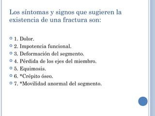 Los síntomas y signos que sugieren la
existencia de una fractura son:
 1. Dolor.
 2. Impotencia funcional.
 3. Deformación del segmento.
 4. Pérdida de los ejes del miembro.
 5. Equimosis.
 6. *Crépito óseo.
 7. *Movilidad anormal del segmento.
 