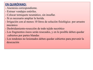 EN QUIRÓFANO:
- Anestesia correspondiente.
- Extraer vendajes estériles.
- Colocar torniquete neumático, sin insuflar.
- Si es necesario ampliar la herida.
- Irrigación con al menos 10 litros de solución fisiológica por arrastre
mecánico
- Desbridamiento-resección de todo tejido necrótico
- Los fragmentos óseos serán resecados, y en lo posible deben quedar
cubiertos por partes blandas
- Los tendones no lesionados deben quedar cubiertos para prevenir la
desecación
 