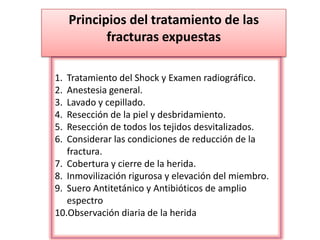 1. Tratamiento del Shock y Examen radiográfico.
2. Anestesia general.
3. Lavado y cepillado.
4. Resección de la piel y desbridamiento.
5. Resección de todos los tejidos desvitalizados.
6. Considerar las condiciones de reducción de la
fractura.
7. Cobertura y cierre de la herida.
8. Inmovilización rigurosa y elevación del miembro.
9. Suero Antitetánico y Antibióticos de amplio
espectro
10.Observación diaria de la herida
Principios del tratamiento de las
fracturas expuestas
 