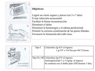 Objetivos:
Lograr un cierre seguro y precoz (en 3 a 7 días)
Evitar infección nosocomial.
Facilitar la futura reconstrucción.
Disminuir el dolor.
Disminuir la hemorragia y el edema perilesional.
Permitir la correcta cicatrización de las partes blandas.
Favorecer la formación del callo óseo.
Tipo I Cefazolina 2gr EV al ingreso.
1 gr EV c/ 6-8 hrs por 48-72 horas.
Tipo II y III Cefazolina 2gr EV al ingreso.
Aminoglucósido 3 a 5 mg/kg al ingreso.
Se continua con el doble plan ATB durante 3 días.
 