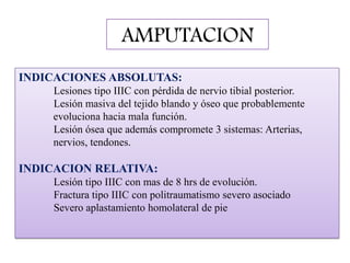 AMPUTACION
INDICACIONES ABSOLUTAS:
Lesiones tipo IIIC con pérdida de nervio tibial posterior.
Lesión masiva del tejido blando y óseo que probablemente
evoluciona hacia mala función.
Lesión ósea que además compromete 3 sistemas: Arterias,
nervios, tendones.
INDICACION RELATIVA:
Lesión tipo IIIC con mas de 8 hrs de evolución.
Fractura tipo IIIC con politraumatismo severo asociado
Severo aplastamiento homolateral de pie
 