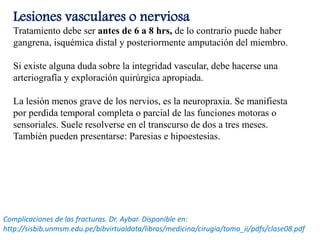 Lesiones vasculares o nerviosa
Tratamiento debe ser antes de 6 a 8 hrs, de lo contrario puede haber
gangrena, isquémica distal y posteriormente amputación del miembro.
Si existe alguna duda sobre la integridad vascular, debe hacerse una
arteriografía y exploración quirúrgica apropiada.
La lesión menos grave de los nervios, es la neuropraxia. Se manifiesta
por perdida temporal completa o parcial de las funciones motoras o
sensoriales. Suele resolverse en el transcurso de dos a tres meses.
También pueden presentarse: Paresias e hipoestesias.
Complicaciones de las fracturas. Dr. Aybar. Disponible en:
http://sisbib.unmsm.edu.pe/bibvirtualdata/libros/medicina/cirugia/tomo_ii/pdfs/clase08.pdf
 