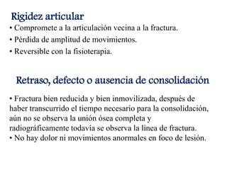 Rigidez articular
• Compromete a la articulación vecina a la fractura.
• Pérdida de amplitud de movimientos.
• Reversible con la fisioterapia.
Retraso, defecto o ausencia de consolidación
• Fractura bien reducida y bien inmovilizada, después de
haber transcurrido el tiempo necesario para la consolidación,
aún no se observa la unión ósea completa y
radiográficamente todavía se observa la línea de fractura.
• No hay dolor ni movimientos anormales en foco de lesión.
 