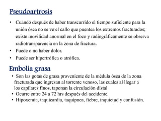Pseudoartrosis
• Cuando después de haber transcurrido el tiempo suficiente para la
unión ósea no se ve el callo que puentea los extremos fracturados;
existe movilidad anormal en el foco y radiográficamente se observa
radiotransparencia en la zona de fractura.
• Puede o no haber dolor.
• Puede ser hipertrófica o atrófica.
Embolia grasa
• Son las gotas de grasa proveniente de la médula ósea de la zona
fracturada que ingresan al torrente venoso, las cuales al llegar a
los capilares finos, taponan la circulación distal
• Ocurre entre 24 a 72 hrs después del accidente.
• Hipoxemia, taquicardia, taquipnea, fiebre, inquietud y confusión.
 