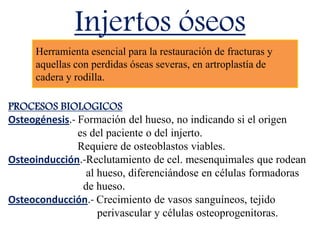 Injertos óseos
PROCESOS BIOLOGICOS
Osteogénesis.- Formación del hueso, no indicando si el origen
es del paciente o del injerto.
Requiere de osteoblastos viables.
Osteoinducción.-Reclutamiento de cel. mesenquimales que rodean
al hueso, diferenciándose en células formadoras
de hueso.
Osteoconducción.- Crecimiento de vasos sanguíneos, tejido
perivascular y células osteoprogenitoras.
Herramienta esencial para la restauración de fracturas y
aquellas con perdidas óseas severas, en artroplastía de
cadera y rodilla.
 