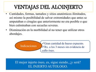 Gran cantidad de hueso expuesto.
Rx. a los 3 meses sin evidencia de
callo óseo.
VENTAJAS DEL ALOINJERTO
• Cantidades, formas, tamaños y sitios anatómicos ilimitados,
así mismo la posibilidad de salvar extremidades que antes se
amputaban o cirugías que anteriormente no era posible o que
bien culminaban con secuelas severas.
• Disminución en la morbilidad al no tener que utilizar otros
abordajes.
Indicaciones
El mejor injerto óseo, es, sigue siendo, ¿y será?
EL INJERTO AUTOLOGO.
 