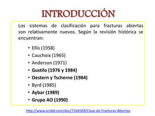 INTRODUCCIÓN
Los sistemas de clasificación para fracturas abiertas
son relativamente nuevos. Según la revisión histórica se
encuentran:
• Ellis (1958)
• Cauchoix (1965)
• Anderson (1971)
• Gustilo (1976 y 1984)
• Oestern y Tscherne (1984)
• Byrd (1985)
• Aybar (1989)
• Grupo AO (1990)
http://www.scribd.com/doc/7164569/Clase-de-Fracturas-Abiertas
 