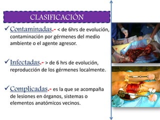 Contaminadas.- < de 6hrs de evolución,
contaminación por gérmenes del medio
ambiente o el agente agresor.
Infectadas.- > de 6 hrs de evolución,
reproducción de los gérmenes localmente.
Complicadas.- es la que se acompaña
de lesiones en órganos, sistemas o
elementos anatómicos vecinos.
CLASIFICACIÓN
 