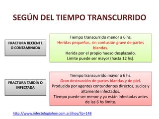 SEGÚN DEL TIEMPO TRANSCURRIDO
Tiempo transcurrido menor a 6 hs.
Heridas pequeñas, sin contusión grave de partes
blandas.
Herida por el propio hueso desplazado.
Limite puede ser mayor (hasta 12 hs).
Tiempo transcurrido mayor a 6 hs.
Gran destrucción de partes blandas y de piel.
Producida por agentes contundentes directos, sucios y
altamente infectados.
Tiempo puede ser menor y ya están infectadas antes
de las 6 hs limite.
FRACTURA TARDÍA O
INFECTADA
FRACTURA RECIENTE
O CONTAMINADA
http://www.infectologiahoy.com.ar/ihoy/?p=148
 