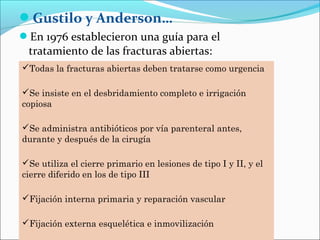 Gustilo y Anderson…
En 1976 establecieron una guía para el

tratamiento de las fracturas abiertas:
Todas la fracturas abiertas deben tratarse como urgencia
Se insiste en el desbridamiento completo e irrigación
copiosa
Se administra antibióticos por vía parenteral antes,
durante y después de la cirugía
Se utiliza el cierre primario en lesiones de tipo I y II, y el
cierre diferido en los de tipo III
Fijación interna primaria y reparación vascular
Fijación externa esquelética e inmovilización

 