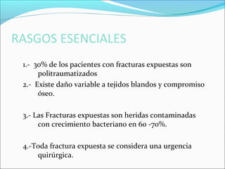 RASGOS ESENCIALES
1.- 30% de los pacientes con fracturas expuestas son
politraumatizados
2.- Existe daño variable a tejidos blandos y compromiso
óseo.
3.- Las Fracturas expuestas son heridas contaminadas
con crecimiento bacteriano en 60 -70%.
4.-Toda fractura expuesta se considera una urgencia
quirúrgica.

 