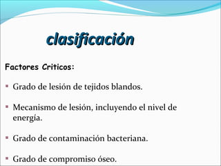 clasificación
Factores Criticos:

Grado de lesión de tejidos blandos.
Mecanismo de lesión, incluyendo el nivel de
energía.
Grado de contaminación bacteriana.
Grado de compromiso óseo.

 