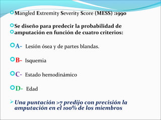  Mangled Extremity Severity Score (MESS) :1990
 Se diseño para predecir la probabilidad de
 amputación en función de cuatro criterios:

A- Lesión ósea y de partes blandas.
B- Isquemia
C- Estado hemodinámico
D- Edad
 Una puntación >7 predijo con precisión la

amputación en el 100% de los miembros

 