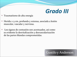 Traumatismo de alta energía

Grado III

Herida ≥ 5 cm, profunda y extensa, asociada a lesión
muscular, vascular y nerviosa.
Los signos de contusión son acentuados, así como
es evidente la desvitalización y desvascularización
de las partes blandas comprometidas.

 
