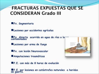 FRACTURAS EXPUESTAS QUE SE
CONSIDERAN Grado III
Fx.

Segmentaria

Lesiones

por accidentes agrícolas

Fx.

Abierta ocurrida en agua de ríos o lagos
contaminados

Lesiones
Fx.

por arma de fuego

con lesión Neurovascular

Amputaciones
F.E.
F.E.

traumáticas

con más de 8 horas de evolución

por lesiones en catástrofes naturales o heridas
de guerra.

 