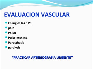 EVALUACION VASCULAR
En ingles las 5 P:
pain
Pallor
Pulselessness
Paresthesia
paralysis

“PRACTICAR ARTERIOGRAFIA URGENTE”

 