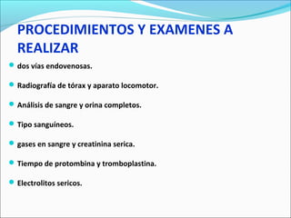 PROCEDIMIENTOS Y EXAMENES A
REALIZAR
 dos vías endovenosas.
 Radiografía de tórax y aparato locomotor.
 Análisis de sangre y orina completos.
 Tipo sanguíneos.
 gases en sangre y creatinina serica.
 Tiempo de protombina y tromboplastina.
 Electrolitos sericos.

 