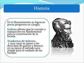 En el Renacimiento se lograron
pocos progresos en cirugía.
Galeno afirmo que la cocción o
supuración era fundamental
para la cicatrización de la
herida.
Teodorico de Salerno
( 1205-1295) se opuso a las
doctrinas de galeno y destaco
en su época el método seco
simple para el cuidado de las
heridas

 