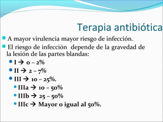Terapia antibiótica
A mayor virulencia mayor riesgo de infección.
El riesgo de infección depende de la gravedad de

la lesión de las partes blandas:
I  0 – 2%
II  2 – 7%
III  10 – 25%.
IIIa  10 – 50%
IIIb  25 – 50%
IIIc  Mayor o igual al 50%.

 