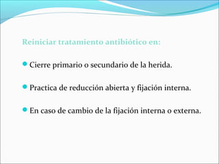 Reiniciar tratamiento antibiótico en:
Cierre primario o secundario de la herida.
Practica de reducción abierta y fijación interna.
En caso de cambio de la fijación interna o externa.

 