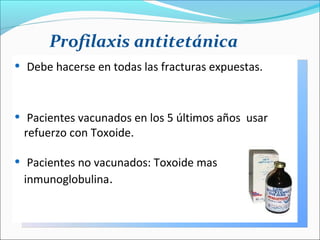 Profilaxis antitetánica
•

Debe hacerse en todas las fracturas expuestas.

•

Pacientes vacunados en los 5 últimos años usar
refuerzo con Toxoide.

•

Pacientes no vacunados: Toxoide mas
inmunoglobulina.

 