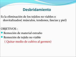 Desbridamiento
Es la eliminación de los tejidos no viables o
desvitalizados( músculos, tendones, fascias y piel)
OBJETIVOS :
Remoción de material extraño
Remoción de tejido no viable
( Quitar medio de cultivo al germen)

 