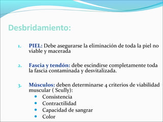 1.

PIEL: Debe asegurarse la eliminación de toda la piel no
viable y macerada

2.

Fascia y tendón: debe escindirse completamente toda
la fascia contaminada y desvitalizada.

3.

Músculos: deben determinarse 4 criterios de viabilidad
muscular ( Scully):
 Consistencia
 Contractilidad
 Capacidad de sangrar
 Color

 