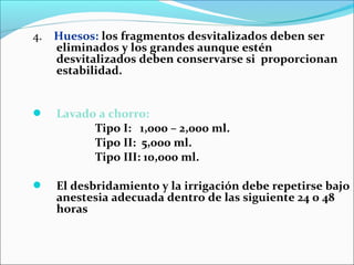 4. Huesos: los fragmentos desvitalizados deben ser
eliminados y los grandes aunque estén
desvitalizados deben conservarse si proporcionan
estabilidad.



Lavado a chorro:
Tipo I: 1,000 – 2,000 ml.
Tipo II: 5,000 ml.
Tipo III: 10,000 ml.



El desbridamiento y la irrigación debe repetirse bajo
anestesia adecuada dentro de las siguiente 24 o 48
horas

 