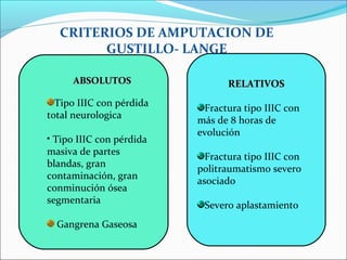 CRITERIOS DE AMPUTACION DE
GUSTILLO- LANGE
ABSOLUTOS

•

Tipo IIIC con pérdida
total neurologica
• Tipo IIIC con pérdida
masiva de partes
blandas, gran
contaminación, gran
conminución ósea
segmentaria
Gangrena Gaseosa

RELATIVOS
Fractura tipo IIIC con
más de 8 horas de
evolución
Fractura tipo IIIC con
politraumatismo severo
asociado
Severo aplastamiento

 