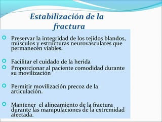 Estabilización de la
fractura
 Preservar la integridad de los tejidos blandos,

músculos y estructuras neurovasculares que
permanecen viables.

 Facilitar el cuidado de la herida
 Proporcionar al paciente comodidad durante

su movilización

 Permitir movilización precoz de la

articulación.

 Mantener el alineamiento de la fractura

durante las manipulaciones de la extremidad
afectada.

 