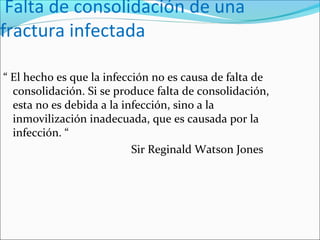 Falta de consolidación de una
fractura infectada
“ El hecho es que la infección no es causa de falta de
consolidación. Si se produce falta de consolidación,
esta no es debida a la infección, sino a la
inmovilización inadecuada, que es causada por la
infección. “
Sir Reginald Watson Jones

 