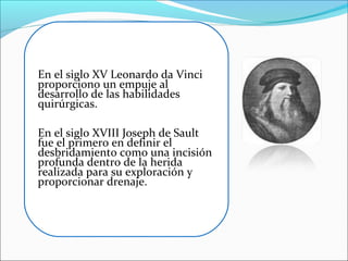 En el siglo XV Leonardo da Vinci
proporciono un empuje al
desarrollo de las habilidades
quirúrgicas.
En el siglo XVIII Joseph de Sault
fue el primero en definir el
desbridamiento como una incisión
profunda dentro de la herida
realizada para su exploración y
proporcionar drenaje.

 