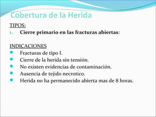 Cobertura de la Herida
TIPOS:
1. Cierre primario en las fracturas abiertas:
INDICACIONES
 Fracturas de tipo I.
 Cierre de la herida sin tensión.
 No existen evidencias de contaminación.
 Ausencia de tejido necrotico.
 Herida no ha permanecido abierta mas de 8 horas.

 