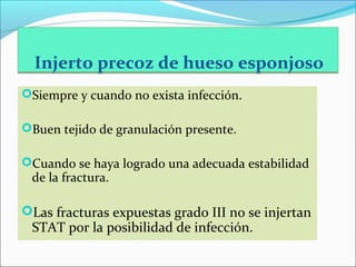 Injerto precoz de hueso esponjoso
Siempre y cuando no exista infección.
Buen tejido de granulación presente.
Cuando se haya logrado una adecuada estabilidad

de la fractura.

Las fracturas expuestas grado III no se injertan

STAT por la posibilidad de infección.

 