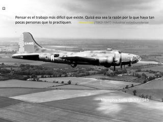 Pensar es el trabajo más difícil que existe. Quizá esa sea la razón por la que haya tan
pocas personas que lo practiquen.
Henry Ford (1863-1947) Industrial estadounidense
.

Memphis belle (B-17)1943

 