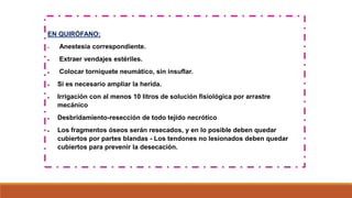 EN QUIRÓFANO:
 Anestesia correspondiente.
 Extraer vendajes estériles.
 Colocar torniquete neumático, sin insuflar.
 Si es necesario ampliar la herida.
 Irrigación con al menos 10 litros de solución fisiológica por arrastre
mecánico
 Desbridamiento-resección de todo tejido necrótico
 Los fragmentos óseos serán resecados, y en lo posible deben quedar
cubiertos por partes blandas - Los tendones no lesionados deben quedar
cubiertos para prevenir la desecación.
 