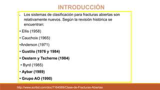  Los sistemas de clasificación para fracturas abiertas son
relativamente nuevos. Según la revisión histórica se
encuentran:
• Ellis (1958)
• Cauchoix (1965)
•Anderson (1971)
• Gustilo (1976 y 1984)
• Oestern y Tscherne (1984)
• Byrd (1985)
• Aybar (1989)
• Grupo AO (1990)
INTRODUCCIÓN
http://www.scribd.com/doc/7164569/Clase-de-Fracturas-Abiertas
 